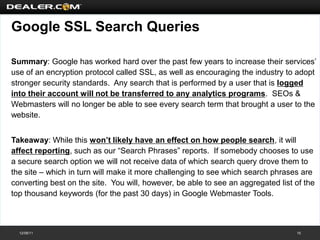 Google SSL Search Queries

Summary: Google has worked hard over the past few years to increase their services’
use of an encryption protocol called SSL, as well as encouraging the industry to adopt
stronger security standards. Any search that is performed by a user that is logged
into their account will not be transferred to any analytics programs. SEOs &
Webmasters will no longer be able to see every search term that brought a user to the
website.


Takeaway: While this won’t likely have an effect on how people search, it will
affect reporting, such as our “Search Phrases” reports. If somebody chooses to use
a secure search option we will not receive data of which search query drove them to
the site – which in turn will make it more challenging to see which search phrases are
converting best on the site. You will, however, be able to see an aggregated list of the
top thousand keywords (for the past 30 days) in Google Webmaster Tools.



  12/08/11                                                                        15
 