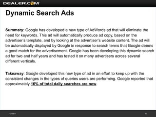 Dynamic Search Ads

Summary: Google has developed a new type of AdWords ad that will eliminate the
need for keywords. This ad will automatically produce ad copy, based on the
advertiser’s template, and by looking at the advertiser’s website content. The ad will
be automatically displayed by Google in response to search terms that Google deems
a good match for the advertisement. Google has been developing this dynamic search
ad for two and half years and has tested it on many advertisers across several
different verticals.


Takeaway: Google developed this new type of ad in an effort to keep up with the
consistent changes in the types of queries users are performing. Google reported that
approximately 16% of total daily searches are new.




  12/08/11                                                                      16
 