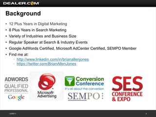 Background
• 12 Plus Years in Digital Marketing
• 8 Plus Years in Search Marketing
• Variety of Industries and Business Size
• Regular Speaker at Search & Industry Events
• Google AdWords Certified, Microsoft AdCenter Certified, SEMPO Member
• Find me at:
    • http://www.linkedin.com/in/brianallenjones
    • https://twitter.com/BrianAllenJones




  12/08/11                                                               2
 