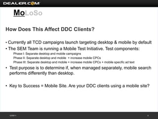 MoLoSo
How Does This Affect DDC Clients?

• Currently all TCD campaigns launch targeting desktop & mobile by default
• The SEM Team is running a Mobile Test Initiative. Test components:
      Phase I: Separate desktop and mobile campaigns
      Phase II: Separate desktop and mobile + increase mobile CPCs
      Phase III: Separate desktop and mobile + increase mobile CPCs + mobile specific ad text
• Test purpose is to determine if, when managed separately, mobile search
  performs differently than desktop.

• Key to Success = Mobile Site. Are your DDC clients using a mobile site?




  12/08/11                                                                                      5
 