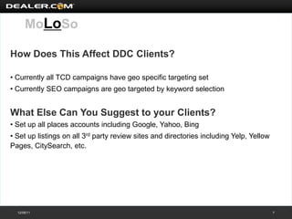 MoLoSo

How Does This Affect DDC Clients?

• Currently all TCD campaigns have geo specific targeting set
• Currently SEO campaigns are geo targeted by keyword selection


What Else Can You Suggest to your Clients?
• Set up all places accounts including Google, Yahoo, Bing
• Set up listings on all 3rd party review sites and directories including Yelp, Yellow
Pages, CitySearch, etc.




  12/08/11                                                                               7
 