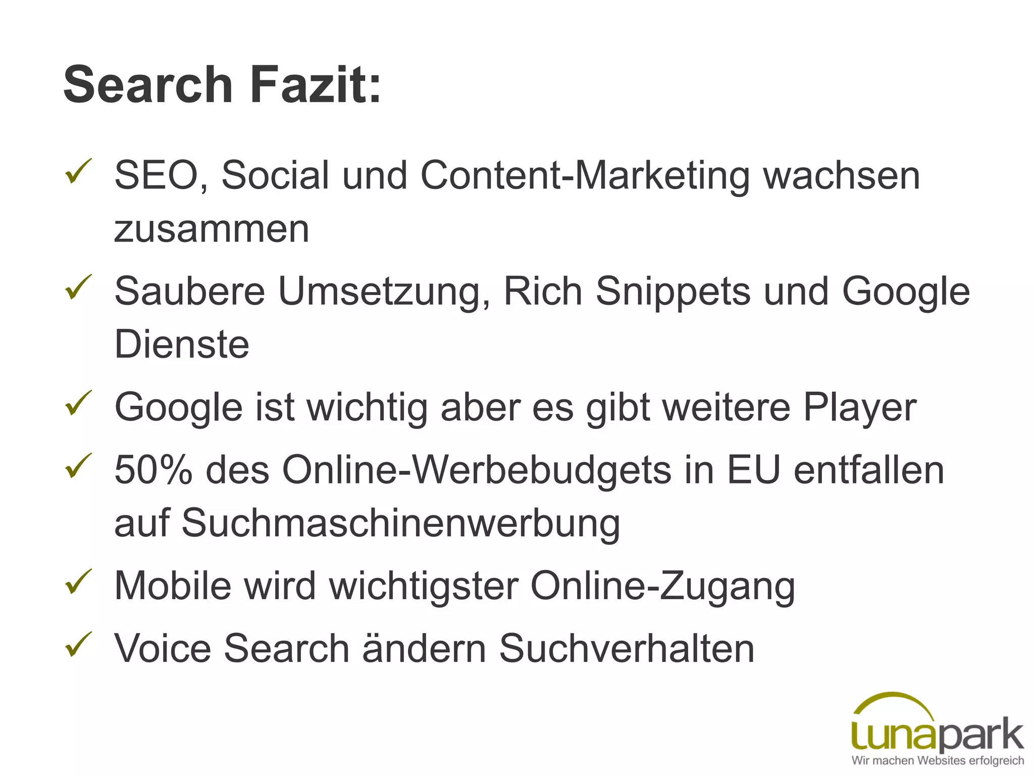 Search Fazit:
 SEO, Social und Content-Marketing wachsen
zusammen
 Saubere Umsetzung, Rich Snippets und Google
Dienste
 Google ist wichtig aber es gibt weitere Player
 50% des Online-Werbebudgets in EU entfallen
auf Suchmaschinenwerbung
 Mobile wird wichtigster Online-Zugang
 Voice Search ändern Suchverhalten
 