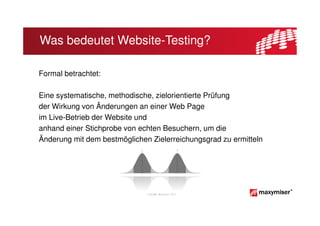 Was bedeutet Website-Testing?

Formal betrachtet:

Eine systematische, methodische, zielorientierte Prüfung
der Wirkung von Änderungen an einer Web Page
im Live-Betrieb der Website und
anhand einer Stichprobe von echten Besuchern, um die
Änderung mit dem bestmöglichen Zielerreichungsgrad zu ermitteln




                              Copyright Maxymiser 2013
 