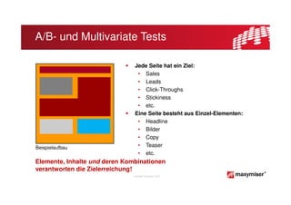 A/B- und Multivariate Tests

                                Jede Seite hat ein Ziel:
                                 • Sales
                                 • Leads
                                 • Click-Throughs
                                 • Stickiness
                                 • etc.
                                Eine Seite besteht aus Einzel-Elementen:
                                 • Headline
                                 • Bilder
                                 • Copy
Beispielaufbau                   • Teaser
                                 • etc.
Elemente, Inhalte und deren Kombinationen
verantworten die Zielerreichung!
                               Copyright Maxymiser 2013
 