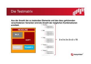 Die Testmatrix

Aus der Anzahl der zu testenden Elemente und den dazu gehörenden
verschiedenen Varianten wird die Anzahl der möglichen Kombinationen
                                 Headline
ermittelt.                              Experience 1
                                            Experience 2

      HEADLINE                   Bild
                                            Experience 1
                                            Experience 2
   BILD                                     Experience 3

                                 Copy
                                            Experience 1
              COPY                          Experience 2   2 x 3 x 3 x 2 x 2 = 72
                                            Experience 3

                                 Teaser 1
                                        Experience 1
 TEASER 1    TEASER 2                   Experience 2

                                 Teaser 2
                                        Experience 1
                                        Experience 2
                               Copyright Maxymiser 2013
 