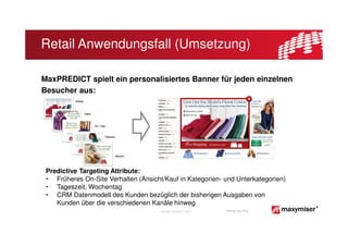 Retail Anwendungsfall (Umsetzung)

MaxPREDICT spielt ein personalisiertes Banner für jeden einzelnen
Besucher aus:




 Predictive Targeting Attribute:
 • Früheres On-Site Verhalten (Ansicht/Kauf in Kategorien- und Unterkategorien)
 • Tageszeit, Wochentag
 • CRM Datenmodell des Kunden bezüglich der bisherigen Ausgaben von
    Kunden über die verschiedenen Kanäle hinweg
                                      Copyright Maxymiser 2013   Internal Use Only
 