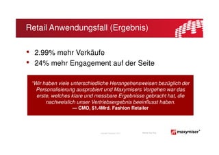 Retail Anwendungsfall (Ergebnis)

•    2.99% mehr Verkäufe
•    24% mehr Engagement auf der Seite

    “Wir haben viele unterschiedliche Herangehensweisen bezüglich der
      Personalisierung ausprobiert und Maxymisers Vorgehen war das
      erste, welches klare und messbare Ergebnisse gebracht hat, die
          nachweislich unser Vertriebsergebnis beeinflusst haben.
                    — CMO, $1.4Mrd. Fashion Retailer




                                Copyright Maxymiser 2013   Internal Use Only
 