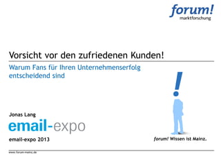 Vorsicht vor den zufriedenen Kunden!
Warum Fans für Ihren Unternehmenserfolg
entscheidend sind




Jonas Lang



email-expo 2013                           forum! Wissen ist Mainz.

www.forum-mainz.de
 