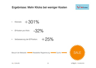 Ergebnisse: Mehr Klicks bei weniger Kosten




•    Klickrate:   +301%
•    Ø Kosten pro Klick:
                           -32%
•    Verbesserung der Ø Position:     +25%

Besuch der Webseite        Newsletter Registrierung   Suche




03   EXKURS                                    23
 