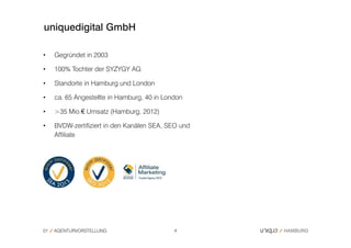 uniquedigital GmbH

•    Gegründet in 2003

•    100% Tochter der SYZYGY AG

•    Standorte in Hamburg und London

•    ca. 65 Angestellte in Hamburg, 40 in London

•    >35 Mio.€ Umsatz (Hamburg, 2012)

•    BVDW-zertifiziert in den Kanälen SEA, SEO und
     Affiliate




01   AGENTURVORSTELLUNG                      4
 