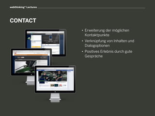 webthinking® Lectures




CONTACT
                        • 	Erweiterung der möglichen
                        	 Kontaktpunkte
                        • 	Verknüpfung von Inhalten und
                        	 Dialogoptionen
                        • 	Positives Erlebnis durch gute
                        	 Gespräche
 