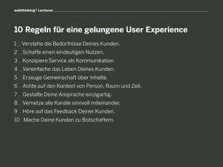 webthinking® Lectures




10 Regeln für eine gelungene User Experience
1   Verstehe die Bedürfnisse Deines Kunden.
2   S
     chaffe einen eindeutigen Nutzen.
3   Konzipiere Service als Kommunikation.
4   Vereinfache das Leben Deines Kunden.
5   E
     rzeuge Gemeinschaft über Inhalte.
6   A
     chte auf den Kontext von Person, Raum und Zeit.
7   Gestalte Deine Ansprache einzigartig.
8   V
     ernetze alle Kanäle sinnvoll miteinander.
9   Höre auf das Feedback Deiner Kunden.
10 Mache Deine Kunden zu Botschaftern.
 
