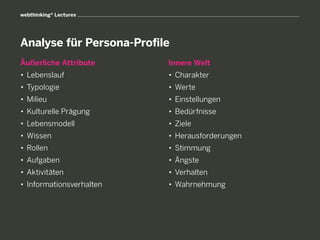 webthinking® Lectures




Analyse für Persona-Profile
Äußerliche Attribute       Innere Welt
• 	Lebenslauf              • 	Charakter
• 	Typologie               • 	Werte
• 	Milieu                  • 	Einstellungen
• 	Kulturelle Prägung      • 	Bedürfnisse
• 	Lebensmodell            • 	Ziele
• 	Wissen                  • 	Herausforderungen
• 	Rollen                  • 	Stimmung
• 	Aufgaben                • 	Ängste
• 	Aktivitäten             • 	Verhalten
• 	Informationsverhalten   • 	Wahrnehmung
 