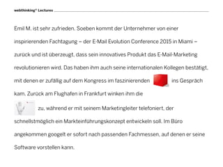 webthinking® Lectures




Emil M. ist sehr zufrieden. Soeben kommt der Unternehmer von einer

inspirierenden Fachtagung – der E-Mail Evolution Conference 2015 in Miami –

zurück und ist überzeugt, dass sein innovatives Produkt das E-Mail-Marketing

revolutionieren wird. Das haben ihm auch seine internationalen Kollegen bestätigt,

mit denen er zufällig auf dem Kongress im faszinierenden             ins Gespräch

kam. Zurück am Flughafen in Frankfurt winken ihm die

            zu, während er mit seinem Marketingleiter telefoniert, der

schnellstmöglich ein Markteinführungskonzept entwickeln soll. Im Büro

angekommen googelt er sofort nach passenden Fachmessen, auf denen er seine

Software vorstellen kann.
 