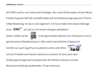 webthinking® Lectures




Auf XING sucht er nun nach einem Kollegen, der schon Erfahrungen mit der Messe

Frankfurt gesammelt hat und stößt dabei auf eine Diskussionsgruppe zum Thema

E-Mail-Marketing, für die er sich registriert. Im Forum fallen ihm clevere Beiträge

eines                   auf, den er mit seinem Anliegen kontaktiert.

Dieser richtet auf der                einen geschützten Bereich zum Austausch und zur

gemeinsamen Detailplanung ein. Über seinen persönlichen Zugang hat

Emil M. nun auch Zugriff auf zusätzliche online und offline
                                                                            ,
um sein Produkt noch besser bekannt zu machen. Er kann auch sein

Einladungsmanagement komplett über die Plattform steuern und die

Messeveranstaltung nachbereiten. To be continued…
 