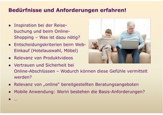 Bedürfnisse und Anforderungen erfahren!

  ● Inspiration bei der Reise-
    buchung und beim Online-
    Shopping – Was ist dazu nötig?
  ● Entscheidungskriterien beim Web-
    Einkauf (Hotelauswahl, Möbel)
  ● Relevanz von Produktvideos
  ● Vertrauen und Sicherheit bei
    Online-Abschlüssen – Wodurch können diese Gefühle vermittelt
    werden?
  ● Relevanz von „online“ bereitgestellten Beratungsangeboten
  ● Mobile Anwendung: Worin bestehen die Basis-Anforderungen?
  ● …

Folie   10
 