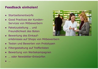 Feedback einholen!

  ● Startseitenentwürfe
  ● Good Practices der Kunden-
    Services von Mitbewerbern
  ● Paketzustellung … und
    Freundlichkeit des Boten
  ● Bewertung des Einkauf-
    erlebnisses auf Shops von Mitbewerbern
  ● Testen und Bewerten von Prototypen
  ● Filtergestaltung auf Trefferlisten
  ● Bewertung von Werbekampagnen
  ● … oder Newsletter-Entwürfen
  ● …

Folie   11
 