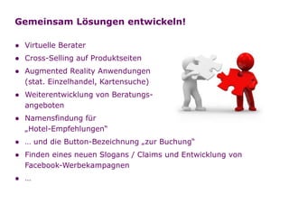 Gemeinsam Lösungen entwickeln!

  ● Virtuelle Berater
  ● Cross-Selling auf Produktseiten
  ● Augmented Reality Anwendungen
    (stat. Einzelhandel, Kartensuche)
  ● Weiterentwicklung von Beratungs-
    angeboten
  ● Namensfindung für
    „Hotel-Empfehlungen“
  ● … und die Button-Bezeichnung „zur Buchung“
  ● Finden eines neuen Slogans / Claims und Entwicklung von
    Facebook-Werbekampagnen
  ● …

Folie   12
 
