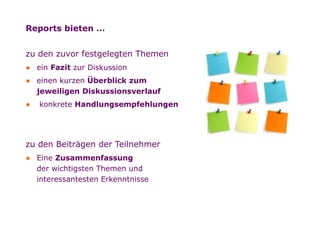 Reports bieten …


        zu den zuvor festgelegten Themen
        ● ein Fazit zur Diskussion
        ● einen kurzen Überblick zum
          jeweiligen Diskussionsverlauf
        ●   konkrete Handlungsempfehlungen




        zu den Beiträgen der Teilnehmer
        ● Eine Zusammenfassung
          der wichtigsten Themen und
          interessantesten Erkenntnisse




Folie
 