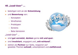 40 „Lead-User“ …

    ● beteiligen sich an der Entwicklung
    ● und Bewertung von:
             – Konzepten
             – Wireframes
             – Prototypen
             – Screens
             – Beta-Versionen
    „Lead-User“ …
    ● sind gut vernetzt, denken gerne mit und quer.
    ● sind involviert, engagiert und „mit-wirkend“.
    ● stehen als Partner zur Seite, reagieren auf
      gesetzte Themen schnell, unkompliziert und zielführend.


Folie   17
 