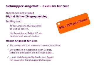 Schnupper-Angebot – exklusiv für Sie!

   Nutzen Sie den eResult
   Digital Native Zielgruppenblog

   Im Blog sind:
         40 Personen im Alter zwischen
         18 und 25 Jahren,

         die Smartphone, Tablet, PC etc.
         besitzen und intensiv nutzen.

   Unser Angebot für Sie:
         Sie buchen ein oder mehrere Themen Ihrer Wahl.

         Wir erstellen in Absprache einen Beitrag,
         leiten die Diskussion ein, betreuen diese …

         … und erstellen abschließend einen Report
         mit konkreten Handlungsempfehlungen
Seite   25
 