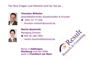 Für Ihre Fragen und Wünsch sind für Sie da …


         Thorsten Wilhelm
         Geschäftsführender Gesellschafter & Gründer
             0551 51 77-426
            thorsten.wilhelm@eresult.de

         Martin Beschnitt
         Managing Director
            040 36 166-7981
            martin.beschnitt@eresult.de



         Büros in Göttingen,
         Hamburg und seit 2008
         auch in Frankfurt am Main
 
