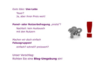•   Gute Idee: Use-Labs
            • Teuer?
              Ja, aber ihren Preis wert!


        •   Panel- oder Nutzerbefragung „onsite“?
            • Nachteil: kein Austausch
              mit den Nutzern


        •   Machen wir doch einfach
            Fokusgruppen!
            • einfach? schnell? preiswert?


        •   Unser Vorschlag:
            Richten Sie eine Blog-Umgebung ein!


Seite   4
 