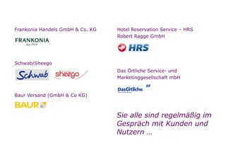 Referenzen

        Unsere Referenzen (Auszug)

o   Frankonia Handels GmbH & Co. KG   o   Hotel Reservation Service – HRS
                                          Robert Ragge GmbH




o   Schwab/Sheego
                                      o   Das Örtliche Service- und
                                          Marketinggesellschaft mbH

o
    Baur Versand (GmbH & Co KG)



                                          Sie alle sind regelmäßig im
                                          Gespräch mit Kunden und
                                          Nutzern …


Seite
 