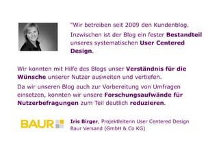 "Wir betreiben seit 2009 den Kundenblog.
                         Inzwischen ist der Blog ein fester Bestandteil
                         unseres systematischen User Centered
                         Design.


        Wir konnten mit Hilfe des Blogs unser Verständnis für die
        Wünsche unserer Nutzer ausweiten und vertiefen.
        Da wir unseren Blog auch zur Vorbereitung von Umfragen
        einsetzen, konnten wir unsere Forschungsaufwände für
        Nutzerbefragungen zum Teil deutlich reduzieren.


                         Iris Birger, Projektleiterin User Centered Design
                         Baur Versand (GmbH & Co KG)



Folie   9
 