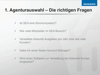 1. Agenturauswahl – Die richtigen Fragen

    §    Ist SEA eine Kernkompetenz?

    §    Wie viele Mitarbeiter im SEA Bereich?

    §    Verwaltete Adwords Ausgaben pro Jahr über wie viele
          Kunden?

    §    Habe ich einen festen Account Manager?

    §    Wird einen Software zur Verwaltung der Adwords Konten
          eingesetzt?
 