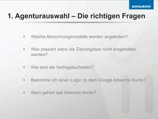 1. Agenturauswahl – Die richtigen Fragen

    §    Welche Abrechnungsmodelle werden angeboten?

    §    Was passiert wenn die Zielvorgaben nicht eingehalten
          werden?

    §    Wie sind die Vertragslaufzeiten?

    §    Bekomme ich einen Login zu dem Google Adwords Konto?

    §    Wem gehört das Adwords Konto?
 