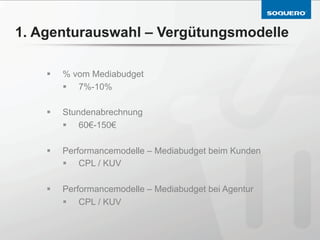 1. Agenturauswahl – Vergütungsmodelle

    §    % vom Mediabudget
          §  7%-10%

    §    Stundenabrechnung
          §  60€-150€

    §    Performancemodelle – Mediabudget beim Kunden
          §  CPL / KUV

    §    Performancemodelle – Mediabudget bei Agentur
          §  CPL / KUV
 