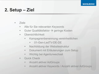 2. Setup – Ziel

    §    Ziele
          §  Alle für Sie relevanten Keywords
          §  Guter Qualitätsfaktor à geringe Kosten
          §  Übersichtlichkeit
              §  Kampagnenbenennung vereinheitlichen
                  §  01-Gen-LedTV-DE-DE
              §  Nachbildung der Websitestruktur
              §  Dokument mit Erläuterungen zum Setup
              §  Wichtig bei Agenturwechsel
          §  Quick Check
              §  Anzahl aktiver AdGroups
              §  Anzahl aktiver Keywords / Anzahl aktiver AdGroups
 