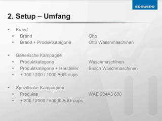 2. Setup – Umfang
§       Brand
      §  Brand                           Otto
      §  Brand + Produktkategorie        Otto Waschmaschinen

§       Generische Kampagne
      §  Produktkategorie                Waschmaschinen
      §  Produktkategorie + Hersteller   Bosch Waschmaschinen
      §  + 100 / 200 / 1000 AdGroups

§       Spezifische Kampagnen
      §  Produkte                        WAE 284A3 600
      §  + 200 / 2000 / 50000 AdGroups
 