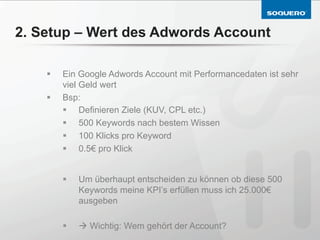 2. Setup – Wert des Adwords Account

    §    Ein Google Adwords Account mit Performancedaten ist sehr
          viel Geld wert
    §    Bsp:
          §  Definieren Ziele (KUV, CPL etc.)
          §  500 Keywords nach bestem Wissen
          §  100 Klicks pro Keyword
          §  0.5€ pro Klick


          §    Um überhaupt entscheiden zu können ob diese 500
                Keywords meine KPI’s erfüllen muss ich 25.000€
                ausgeben

          §    à Wichtig: Wem gehört der Account?
 