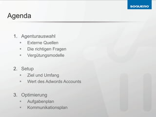 Agenda

 1.  Agenturauswahl
   §    Externe Quellen
   §    Die richtigen Fragen
   §    Vergütungsmodelle


 2.  Setup
   §    Ziel und Umfang
   §    Wert des Adwords Accounts


 3.  Optimierung
   §    Aufgabenplan
   §    Kommunikationsplan
 