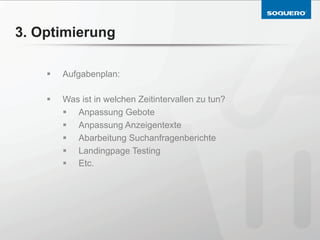 3. Optimierung

    §    Aufgabenplan:

    §    Was ist in welchen Zeitintervallen zu tun?
          §  Anpassung Gebote
          §  Anpassung Anzeigentexte
          §  Abarbeitung Suchanfragenberichte
          §  Landingpage Testing
          §  Etc.
 
