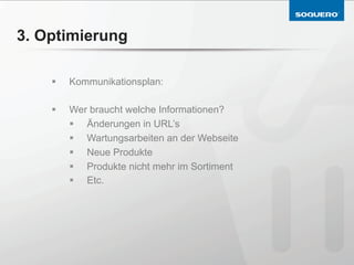 3. Optimierung

    §    Kommunikationsplan:

    §    Wer braucht welche Informationen?
          §  Änderungen in URL’s
          §  Wartungsarbeiten an der Webseite
          §  Neue Produkte
          §  Produkte nicht mehr im Sortiment
          §  Etc.
 