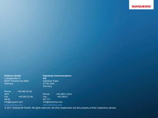 SoQuero GmbH                         Intershop Communications
Ludwigstraße 31                      AG
60327 Frankfurt am Main              Intershop Tower
Germany                              07740 Jena
                                     Germany

Phone:     +49 (69) 25 49
49-0                               Phone:       +49 (3641) 50-0
Fax:         +49 (69) 25 49        Fax:          +49 (3641)
49-49                              50-1111
info@soquero.com                   info@intershop.com
www.soquero.com                    www.intershop.com
© 2011 SoQuero® GmbH. All rights reserved. All other trademarks are the property of their respective owners.
 