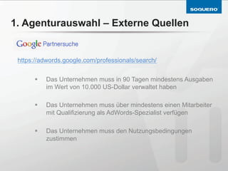 1. Agenturauswahl – Externe Quellen


 https://adwords.google.com/professionals/search/


      §    Das Unternehmen muss in 90 Tagen mindestens Ausgaben
            im Wert von 10.000 US-Dollar verwaltet haben

      §    Das Unternehmen muss über mindestens einen Mitarbeiter
            mit Qualifizierung als AdWords-Spezialist verfügen

      §    Das Unternehmen muss den Nutzungsbedingungen
            zustimmen
 