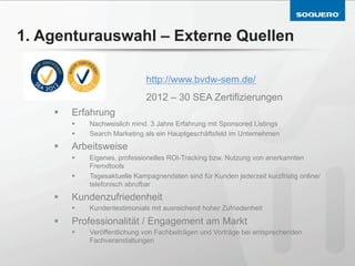 1. Agenturauswahl – Externe Quellen

                                  http://www.bvdw-sem.de/
                                  2012 – 30 SEA Zertifizierungen
    §    Erfahrung
          §    Nachweislich mind. 3 Jahre Erfahrung mit Sponsored Listings
          §    Search Marketing als ein Hauptgeschäftsfeld im Unternehmen
    §    Arbeitsweise
          §    Eigenes, professionelles ROI-Tracking bzw. Nutzung von anerkannten
                Fremdtools
          §    Tagesaktuelle Kampagnendaten sind für Kunden jederzeit kurzfristig online/
                telefonisch abrufbar
    §    Kundenzufriedenheit
          §    Kundentestimonials mit ausreichend hoher Zufriedenheit

    §    Professionalität / Engagement am Markt
          §    Veröffentlichung von Fachbeiträgen und Vorträge bei entsprechenden
                Fachveranstaltungen
 