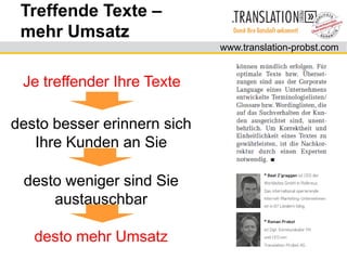 Treffende Texte –
 mehr Umsatz
                             www.translation-probst.com


 Je treffender Ihre Texte

desto besser erinnern sich
   Ihre Kunden an Sie

 desto weniger sind Sie
     austauschbar

   desto mehr Umsatz
 