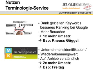Nutzen
Terminologie-Service
                           www.translation-probst.com



               - Dank gezielten Keywords
                 besseres Ranking bei Google
               - Mehr Besucher
                1x mehr Umsatz
                Bsp: Kneuss Güggeli

               - Unternehmensidentifikation /
               - Wiedererkennungswert
               - Auf Anhieb verständlich
                2x mehr Umsatz
                Bsp: Freitag
 