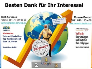 Besten Dank für Ihr Interesse!

Beat Z‘graggen                  Roman Probst
Telefon: 0041 41 799 80 99    0041 840 123 456
www.worldsites-schweiz.ch    www.translation-probst.com




                              © 2011 by Worldsites GmbH
 