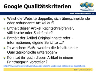 Google Qualitätskriterien

   Weist die Website doppelte, sich überschneidende
   oder redundante Artikel auf?
   Enthält dieser Artikel Rechtschreibfehler,
   stilistische oder Sachfehler?
   Enthält der Artikel Originalinhalte oder -
   informationen, eigene Berichte …?
   In welchem Maße werden die Inhalte einer
   Qualitätskontrolle unterzogen?
   Könntet ihr euch diesen Artikel in einem
   Printmagazin vorstellen?
http://news.worldsites-schweiz.ch/google-ranking-verbessern-kriterien-fur-qualitat.htm
                                                                          © 2011 by Worldsites GmbH
 