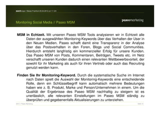 search-expo / Messe Frankfurt 25.04.2012 um 11 Uhr




Monitoring Social Media // Paseo MSM


 MSM in Echtzeit. Mit unseren Paseo MSM Tools analysieren wir in Echtzeit alle
     Daten der ausgewählten Monitoring-Keywords über das Verhalten der User in
     den Neuen Medien. Paseo schafft damit eine Transparenz in der Analyse
     über das Postsverhalten in den Foren, Blogs und Social Communities.
     Hierdurch entsteht langfristig ein kommerzieller Erfolg für unsere Kunden.
     Das Paseo MSM von Posts, Kommentaren, Beiträgen, Tweets etc. im Netz
     verschafft unseren Kunden dadurch einen relevanten Wettbewerbsvorteil, der
     sowohl für ihr Marketing als auch für ihren Vertrieb oder auch das Recruiting
     genutzt werden kann.

 Finden Sie Ihr Monitoring-Keyword. Durch die systematische Suche im Internet
      nach Daten spielt die Auswahl der Monitoring-Keywords eine entscheidende
      Rolle, denn ein Schlüsselbegriff kann automatisch mehrere Bedeutungen
      haben wie z. B. Produkt, Marke und Person/Unternehmen in einem. Um die
      Qualität der Ergebnisse des Paseo MSM nachhaltig zu steigern ist es
      unerlässlich, alle relevanten Einstellungen im Paseo MSM ständig zu
      überprüfen und gegebenenfalls Aktualisierungen zu unterziehen.
2012 // Paseo Marketing                                                      Seite 10
 
