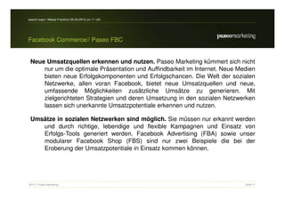 search-expo / Messe Frankfurt 25.04.2012 um 11 Uhr




Facebook Commerce// Paseo FBC


 Neue Umsatzquellen erkennen und nutzen. Paseo Marketing kümmert sich nicht
     nur um die optimale Präsentation und Auffindbarkeit im Internet. Neue Medien
     bieten neue Erfolgskomponenten und Erfolgschancen. Die Welt der sozialen
     Netzwerke, allen voran Facebook, bietet neue Umsatzquellen und neue,
     umfassende Möglichkeiten zusätzliche Umsätze zu generieren. Mit
     zielgerichteten Strategien und deren Umsetzung in den sozialen Netzwerken
     lassen sich unerkannte Umsatzpotentiale erkennen und nutzen.

 Umsätze in sozialen Netzwerken sind möglich. Sie müssen nur erkannt werden
    und durch richtige, lebendige und flexible Kampagnen und Einsatz von
    Erfolgs-Tools generiert werden. Facebook Advertising (FBA) sowie unser
    modularer Facebook Shop (FBS) sind nur zwei Beispiele die bei der
    Eroberung der Umsatzpotentiale in Einsatz kommen können.




2012 // Paseo Marketing                                                      Seite 11
 