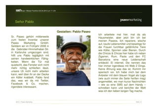 s a h / Messe Frankfurt 25.04.2012 um 11 Uhr
    erc -expo


   Señor Pablo

                                                  Gestatten: Pablo Paseo
                                                                           Ich arbeitete mal hier, mal da als
Sr. Paseo gehört mittlerweile                                              Hausmeister, aber jetzt bin ich bei
zum festen Inventar unserer                                                meinen Paseos. Ich repariere, wische
Paseo      Marketing      GmbH.                                            auf, kaufe Lebensmittel und beseitige für
Seitdem wir im Frühjahr 2008 in                                            die Frauen furchtbar gefährliche Tiere
die Gebrüder-Himmelheber-Str.                                              wie Käfer, Spinnen oder Bienen. Durch
in Karlsruhe umgezogen sind,                                               die Chicos & Chicas hier habe ich neben
hilft uns Pablo tagtäglich mit                                             Zigarren, Rum, Paola und den FC
seinen handwerklichen Fähig-                                               Barcelona eine neue Leidenschaft
keiten. Wenn die Tür mal                                                   entdeckt: El internet. Die nennen das
quietscht, das Fenster sich nicht                                          hier immer irgendwas mit Web 2 Dings.
mehr richtig schließen lässt,                                              Keine Ahnung was das ist. Kommt mir
unsere Uli nicht mehr arbeiten                                             spanisch vor. Ich habe mich bei dem
kann, weil über ihr an der Decke                                           Anbieter mit dem blauen Vogel als Logo
ein Käfer krabbelt. Pablo fand                                             (wie auch immer die Seite heißen mag)
das, was wir da mit Twitter,                                               angemeldet, wo man kurze Nachrichten
Facebook & Co. machen,                                                     – wie so eine SMS auf dem Handy –
irgendwie interessant.                                                     schreiben kann und berichte der Welt
                                                                           was ich den lieben langen Tag mache.



    2012 // Paseo Marketing                                                                                Seite 12
 