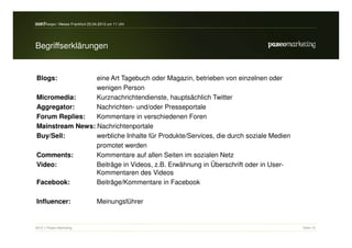 search-expo / Messe Frankfurt 25.04.2012 um 11 Uhr



Begriffserklärungen


Blogs:           eine Art Tagebuch oder Magazin, betrieben von einzelnen oder
                 wenigen Person
Micromedia:      Kurznachrichtendienste, hauptsächlich Twitter
Aggregator:      Nachrichten- und/oder Presseportale
Forum Replies:   Kommentare in verschiedenen Foren
Mainstream News: Nachrichtenportale
Buy/Sell:        werbliche Inhalte für Produkte/Services, die durch soziale Medien
                 promotet werden
Comments:        Kommentare auf allen Seiten im sozialen Netz
Video:           Beiträge in Videos, z.B. Erwähnung in Überschrift oder in User-
                 Kommentaren des Videos
Facebook:        Beiträge/Kommentare in Facebook

Influencer:                       Meinungsführer


2012 // Paseo Marketing                                                              Seite 15
 