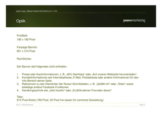 search-expo / Messe Frankfurt 25.04.2012 um 11 Uhr




Optik


Profilbild
180 x 180 Pixel

Fanpage Banner:
851 x 315 Pixel

Rechtliches:

Der Banner darf folgendes nicht enthalten

1.     Preise oder Kaufinformationen, z. B. „40% Nachlass“ oder „Auf unserer Webseite herunterladen“.
2.     Kontaktinformationen wie Internetadresse, E-Mail, Postadresse oder andere Informationen für den
       Info-Bereich deiner Seite.
3.     Referenzen zu den Elementen der Nutzer-Schnittstellen, z. B. „Gefällt mir“ oder „Teilen“ sowie
       beliebige andere Facebook-Funktionen
4.     Handlungsaufrufe wie „Jetzt kaufen“ oder „Erzähle deinen Freunden davon“

Tabs:
810 Pixel Breite (780 Pixel, 30 Pixel frei lassen für zentrierte Darstellung)
2012 // Paseo Marketing                                                                                  Seite 37
 